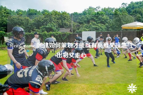 潮州团建如何策划才能既有高度又接地气出彩又走心